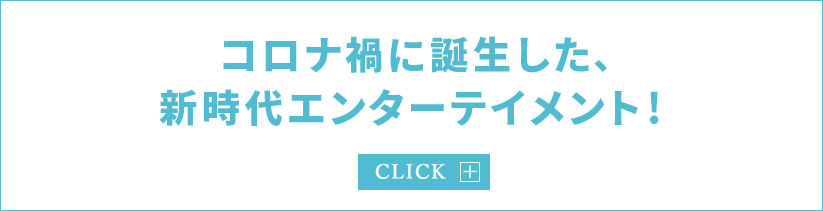 コロナ禍に誕生した、 新時代エンターテイメント！
